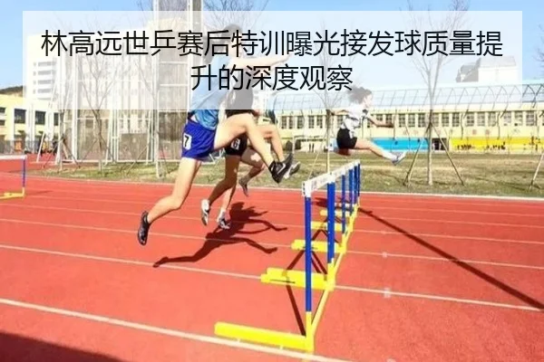 林高远世乒赛后特训曝光接发球质量提升的深度观察
