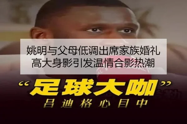 姚明与父母低调出席家族婚礼 高大身影引发温情合影热潮